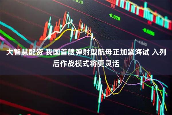大智慧配资 我国首艘弹射型航母正加紧海试 入列后作战模式将更灵活
