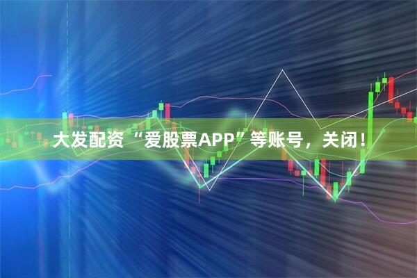 大发配资 “爱股票APP”等账号，关闭！