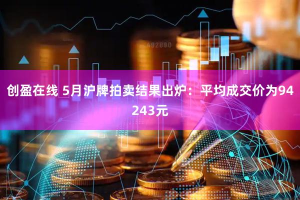 创盈在线 5月沪牌拍卖结果出炉：平均成交价为94243元