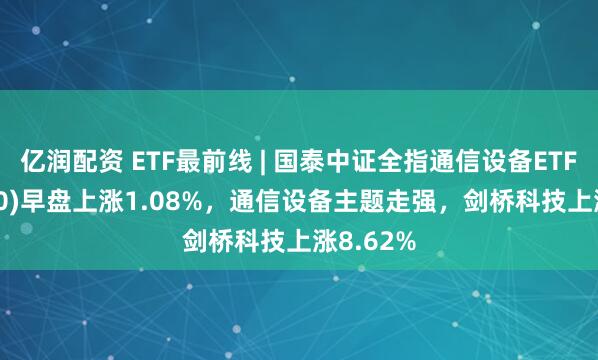 亿润配资 ETF最前线 | 国泰中证全指通信设备ETF(515880)早盘上涨1.08%，通信设备主题走强，剑桥科技上涨8.62%