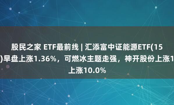 股民之家 ETF最前线 | 汇添富中证能源ETF(159930)早盘上涨1.36%，可燃冰主题走强，神开股份上涨10.0%
