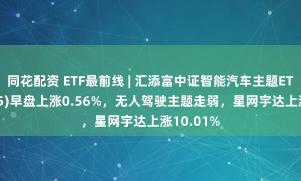 同花配资 ETF最前线 | 汇添富中证智能汽车主题ETF(159795)早盘上涨0.56%，无人驾驶主题走弱，星网宇达上涨10.01%