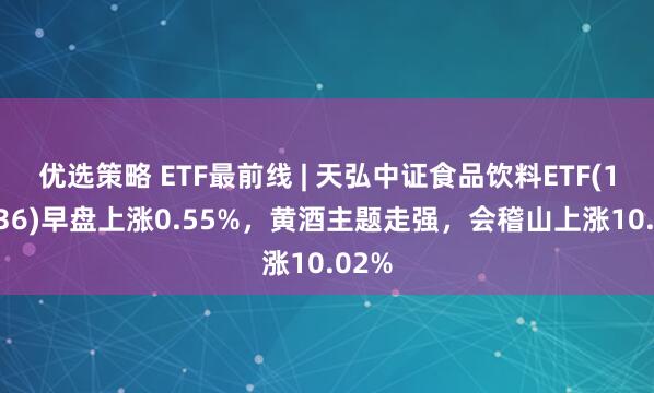 优选策略 ETF最前线 | 天弘中证食品饮料ETF(159736)早盘上涨0.55%，黄酒主题走强，会稽山上涨10.02%