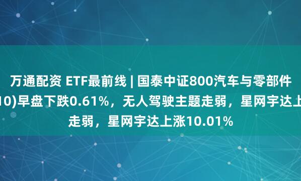 万通配资 ETF最前线 | 国泰中证800汽车与零部件ETF(516110)早盘下跌0.61%，无人驾驶主题走弱，星网宇达上涨10.01%