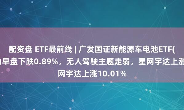 配资盘 ETF最前线 | 广发国证新能源车电池ETF(159755)早盘下跌0.89%，无人驾驶主题走弱，星网宇达上涨10.01%