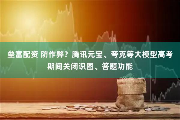 垒富配资 防作弊？腾讯元宝、夸克等大模型高考期间关闭识图、答题功能