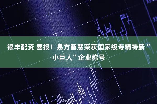 银丰配资 喜报！易方智慧荣获国家级专精特新“小巨人”企业称号