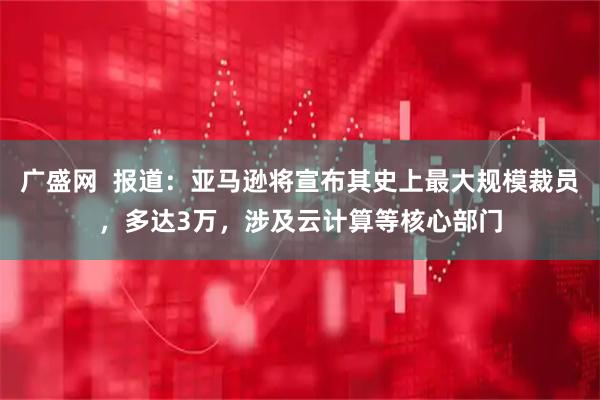 广盛网 报道:亚马逊将宣布其史上最大规模裁员,多达3万,涉及云计算等核心部门
