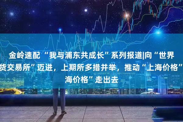金岭速配 “我与浦东共成长”系列报道|向“世界一流期货交易所”迈进,上期所多措并举,推动“上海价格”走出去