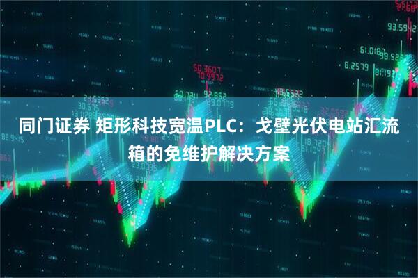 同门证券 矩形科技宽温PLC:戈壁光伏电站汇流箱的免维护解决方案
