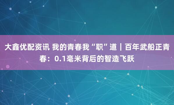 大鑫优配资讯 我的青春我“职”道|百年武船正青春:0.1毫米背后的智造飞跃