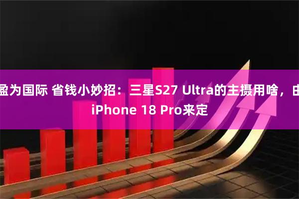 盈为国际 省钱小妙招:三星S27 Ultra的主摄用啥,由iPhone 18 Pro来定