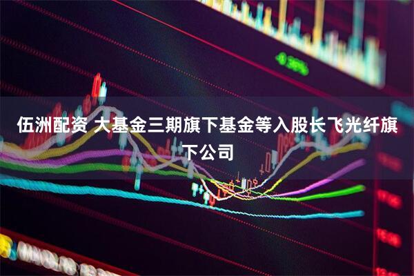 伍洲配资 大基金三期旗下基金等入股长飞光纤旗下公司