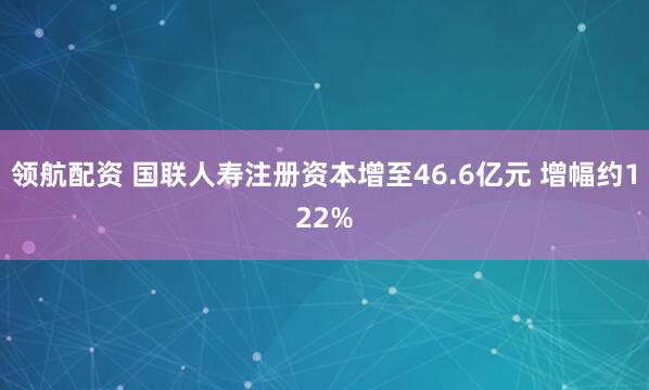 领航配资 国联人寿注册资本增至46.6亿元 增幅约122%