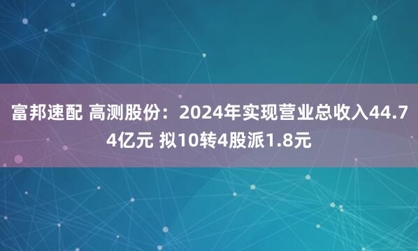 富邦速配 高测股份：2024年实现营业总收入44.74亿元 拟10转4股派1.8元