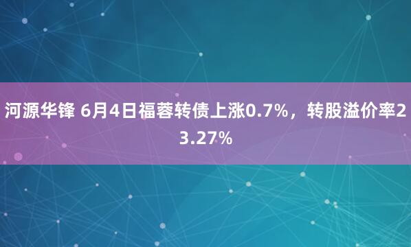 河源华锋 6月4日福蓉转债上涨0.7%,转股溢价率23.27%