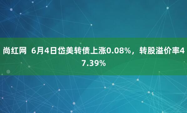 尚红网  6月4日岱美转债上涨0.08%，转股溢价率47.39%