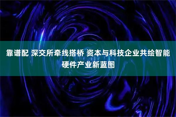 靠谱配 深交所牵线搭桥 资本与科技企业共绘智能硬件产业新蓝图