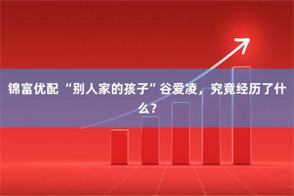 锦富优配 “别人家的孩子”谷爱凌,究竟经历了什么?