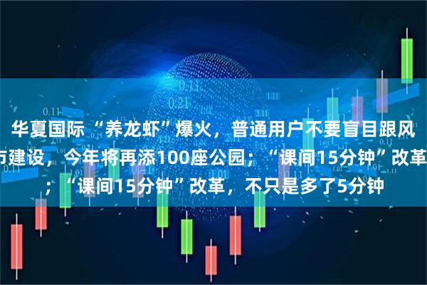 华夏国际 “养龙虾”爆火，普通用户不要盲目跟风；上海深化公园城市建设，今年将再添100座公园；“课间15分钟”改革，不只是多了5分钟