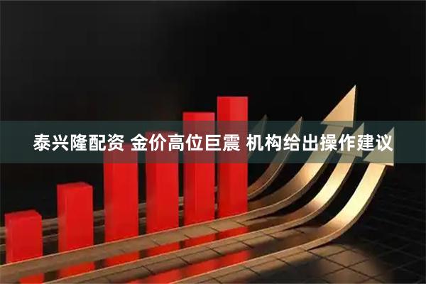 泰兴隆配资 金价高位巨震 机构给出操作建议