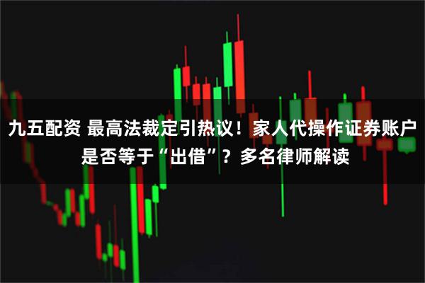 九五配资 最高法裁定引热议！家人代操作证券账户 是否等于“出借”？多名律师解读