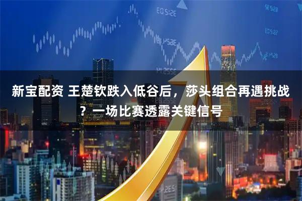 新宝配资 王楚钦跌入低谷后,莎头组合再遇挑战?一场比赛透露关键信号
