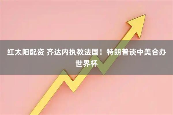 红太阳配资 齐达内执教法国!特朗普谈中美合办世界杯