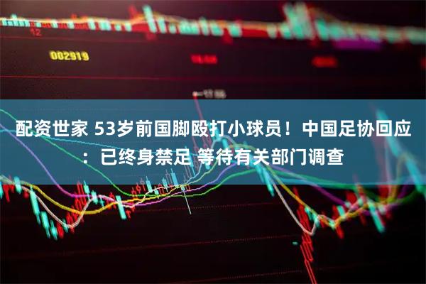 配资世家 53岁前国脚殴打小球员!中国足协回应:已终身禁足 等待有关部门调查