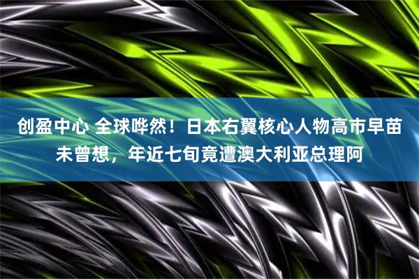 创盈中心 全球哗然!日本右翼核心人物高市早苗未曾想,年近七旬竟遭澳大利亚总理阿