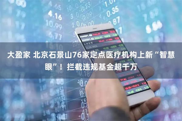 大盈家 北京石景山76家定点医疗机构上新“智慧眼”!拦截违规基金超千万