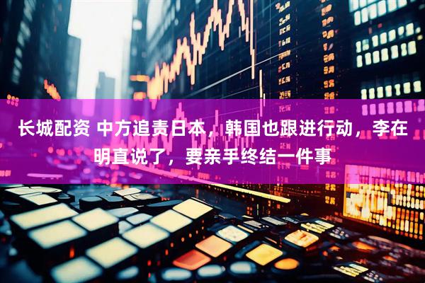 长城配资 中方追责日本,韩国也跟进行动,李在明直说了,要亲手终结一件事