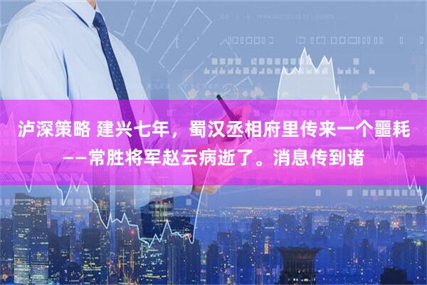 泸深策略 建兴七年,蜀汉丞相府里传来一个噩耗——常胜将军赵云病逝了。消息传到诸
